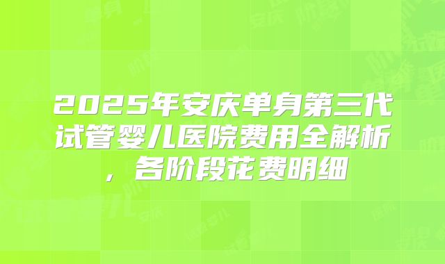 2025年安庆单身第三代试管婴儿医院费用全解析，各阶段花费明细