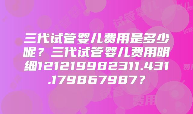 三代试管婴儿费用是多少呢？三代试管婴儿费用明细121219982311.431.179867987？