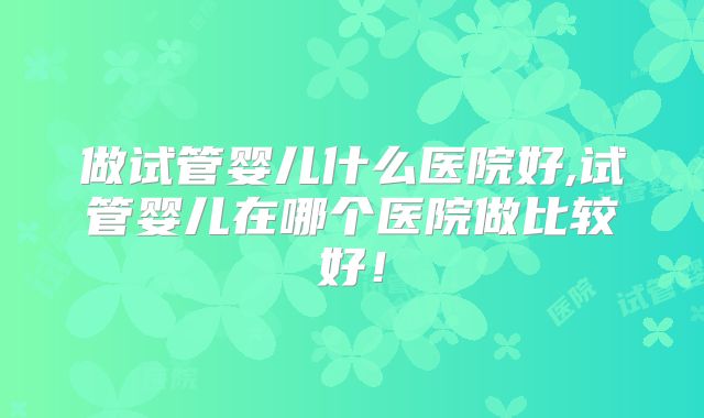 做试管婴儿什么医院好,试管婴儿在哪个医院做比较好！