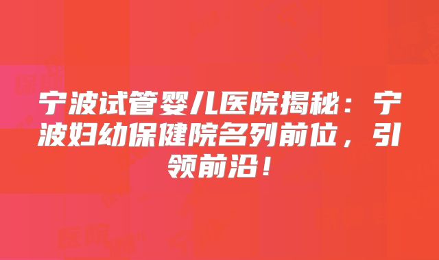 宁波试管婴儿医院揭秘:宁波妇幼保健院名列前位,引领前沿!
