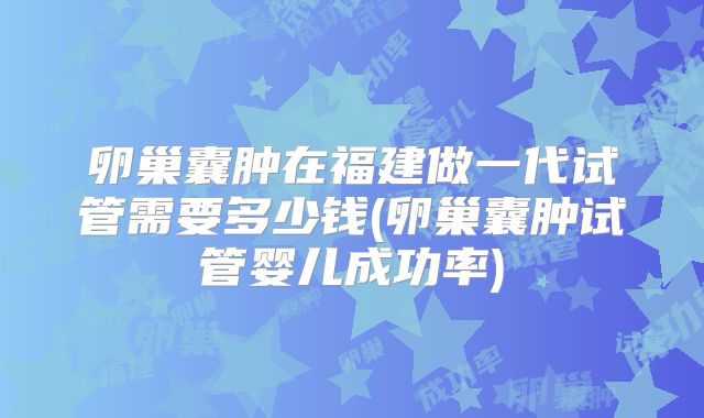 卵巢囊肿在福建做一代试管需要多少钱(卵巢囊肿试管婴儿成功率)