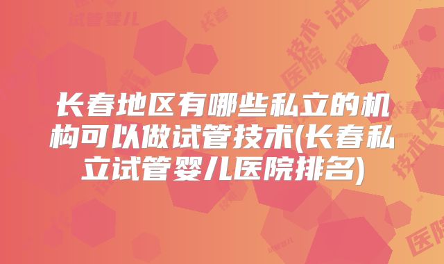 长春地区有哪些私立的机构可以做试管技术(长春私立试管婴儿医院排名)