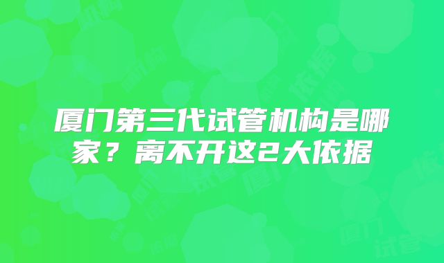 厦门第三代试管机构是哪家？离不开这2大依据