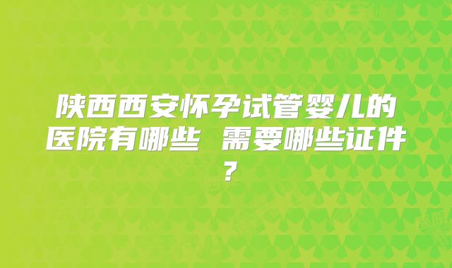 陕西西安怀孕试管婴儿的医院有哪些 需要哪些证件？