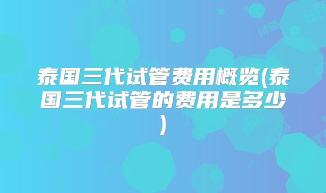泰国三代试管费用概览(泰国三代试管的费用是多少)