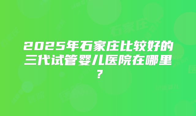 2025年石家庄比较好的三代试管婴儿医院在哪里？