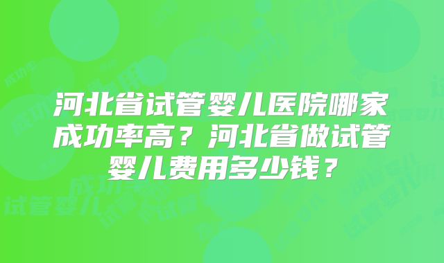 河北省试管婴儿医院哪家成功率高？河北省做试管婴儿费用多少钱？