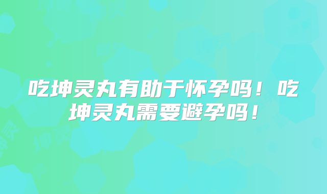 吃坤灵丸有助于怀孕吗！吃坤灵丸需要避孕吗！