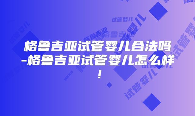 格鲁吉亚试管婴儿合法吗-格鲁吉亚试管婴儿怎么样！