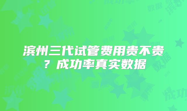 滨州三代试管费用贵不贵？成功率真实数据