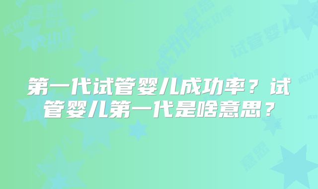 第一代试管婴儿成功率?试管婴儿第一代是啥意思?