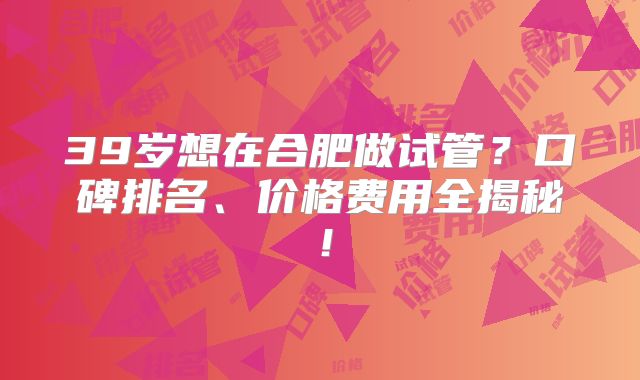 39岁想在合肥做试管？口碑排名、价格费用全揭秘！