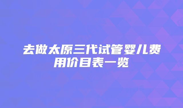 去做太原三代试管婴儿费用价目表一览