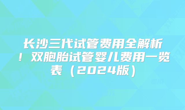 长沙三代试管费用全解析！双胞胎试管婴儿费用一览表（2024版）