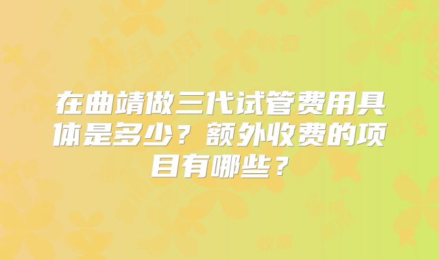 在曲靖做三代试管费用具体是多少？额外收费的项目有哪些？