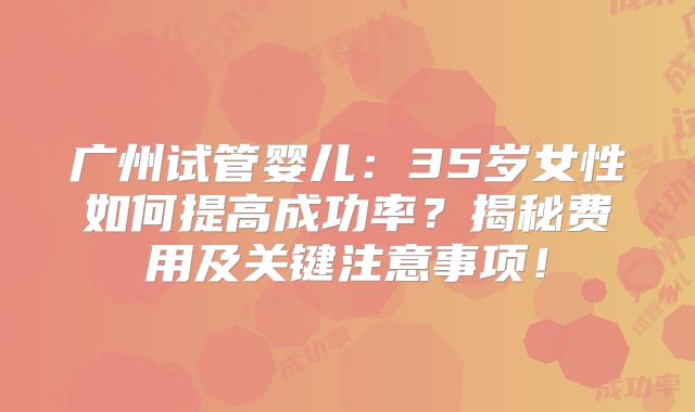 广州试管婴儿：35岁女性如何提高成功率？揭秘费用及关键注意事项！