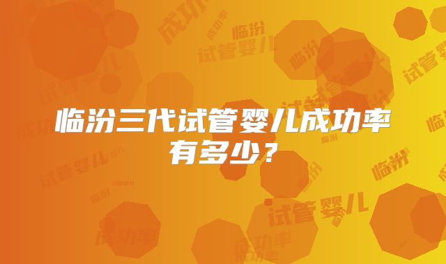 临汾三代试管婴儿成功率有多少？