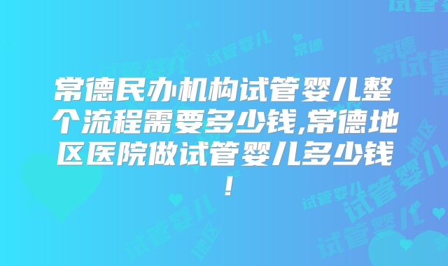 常德民办机构试管婴儿整个流程需要多少钱,常德地区医院做试管婴儿多少钱！