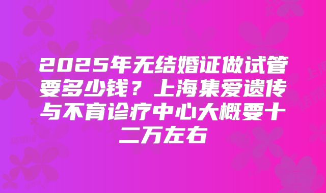 2025年无结婚证做试管要多少钱?上海集爱遗传与不育诊疗中心大概要十二万左右