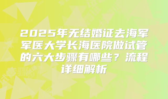 2025年无结婚证去海军军医大学长海医院做试管的六大步骤有哪些?流程详细解析