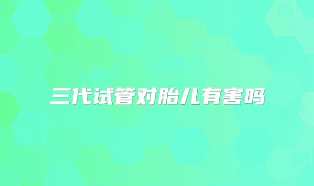 三代试管对胎儿有害吗