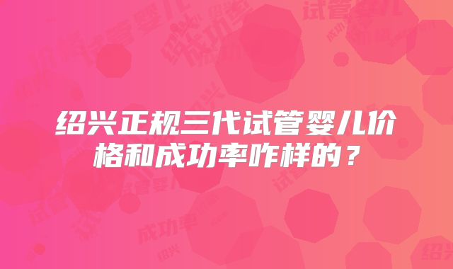绍兴正规三代试管婴儿价格和成功率咋样的？