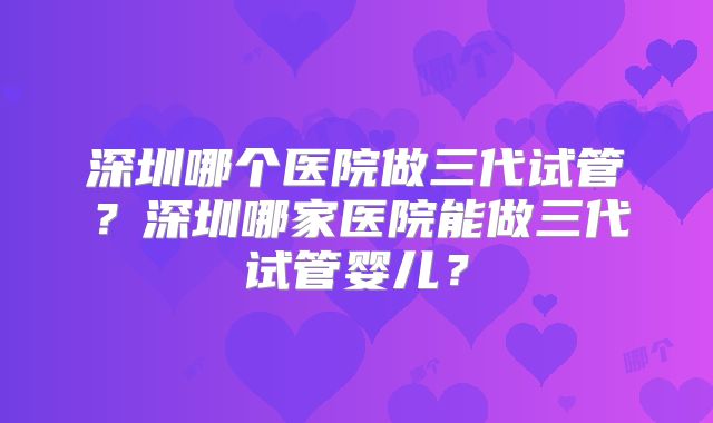 深圳哪个医院做三代试管?深圳哪家医院能做三代试管婴儿?