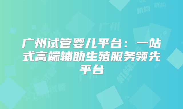 广州试管婴儿平台：一站式高端辅助生殖服务领先平台