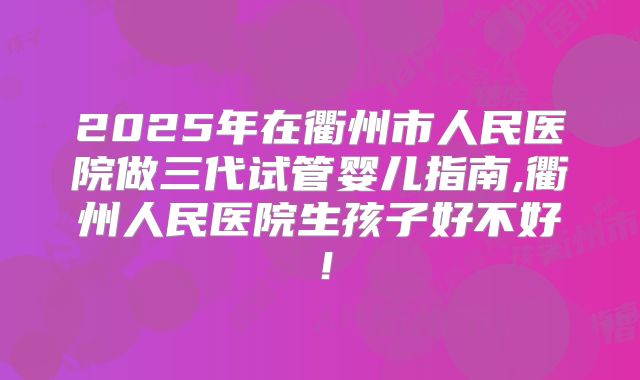 2025年在衢州市人民医院做三代试管婴儿指南,衢州人民医院生孩子好不好!