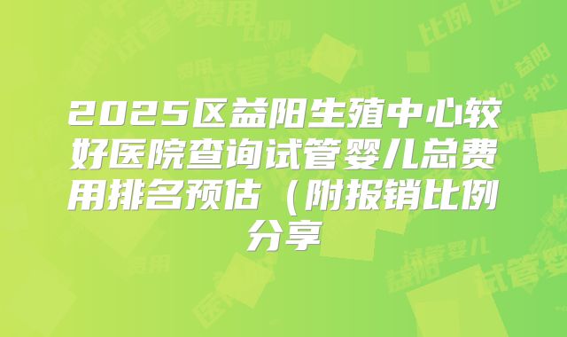 2025区益阳生殖中心较好医院查询试管婴儿总费用排名预估（附报销比例分享