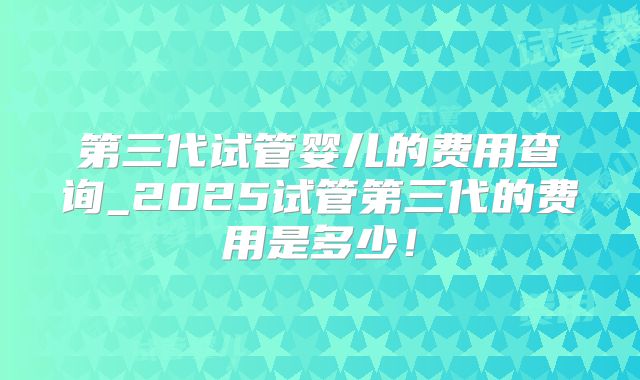 第三代试管婴儿的费用查询_2025试管第三代的费用是多少！