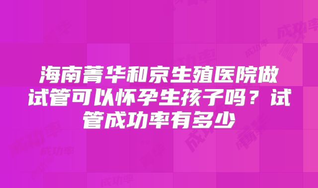 海南菁华和京生殖医院做试管可以怀孕生孩子吗?试管成功率有多少