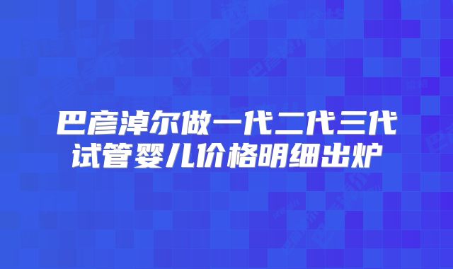巴彦淖尔做一代二代三代试管婴儿价格明细出炉