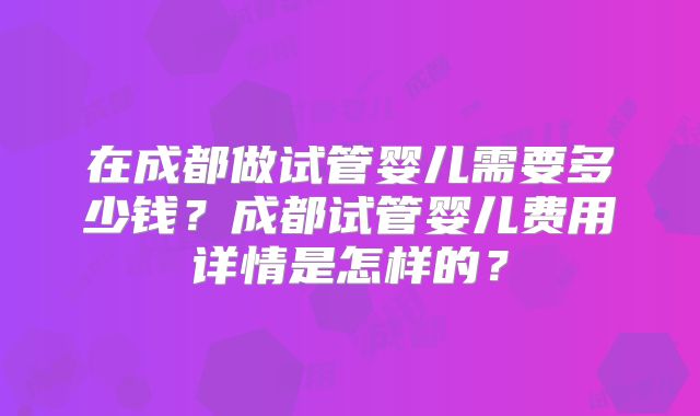 在成都做试管婴儿需要多少钱?成都试管婴儿费用详情是怎样的?