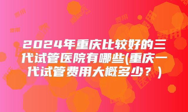 2024年重庆比较好的三代试管医院有哪些(重庆一代试管费用大概多少?)