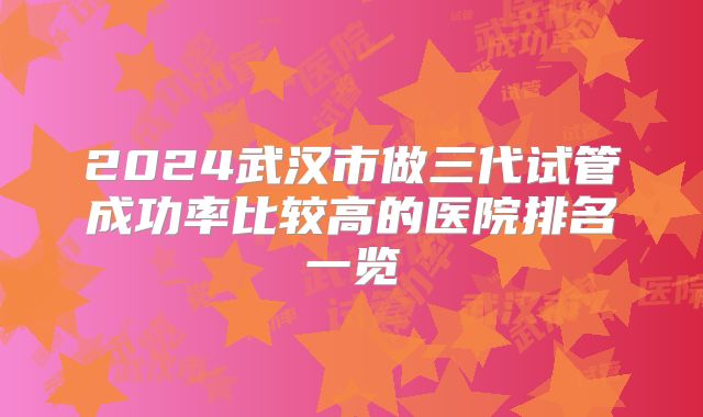 2024武汉市做三代试管成功率比较高的医院排名一览