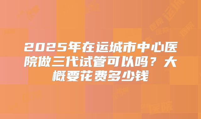 2025年在运城市中心医院做三代试管可以吗？大概要花费多少钱