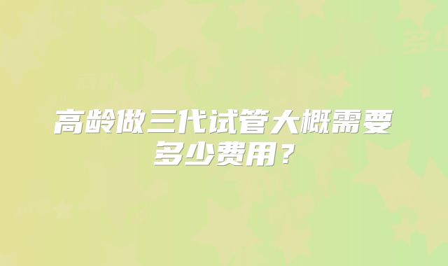 高龄做三代试管大概需要多少费用？