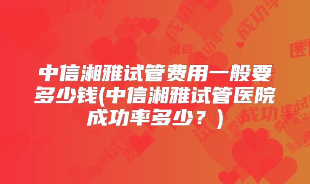中信湘雅试管费用一般要多少钱(中信湘雅试管医院成功率多少？)