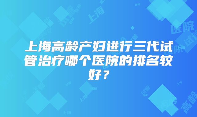 上海高龄产妇进行三代试管治疗哪个医院的排名较好？