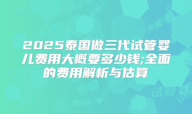 2025泰国做三代试管婴儿费用大概要多少钱;全面的费用解析与估算