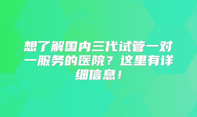 想了解国内三代试管一对一服务的医院?这里有详细信息!
