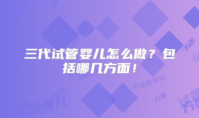 三代试管婴儿怎么做?包括哪几方面!