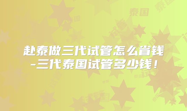 赴泰做三代试管怎么省钱-三代泰国试管多少钱!