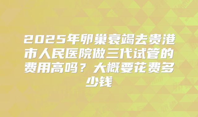 2025年卵巢衰竭去贵港市人民医院做三代试管的费用高吗?大概要花费多少钱