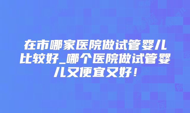 在市哪家医院做试管婴儿比较好_哪个医院做试管婴儿又便宜又好!