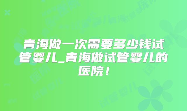 青海做一次需要多少钱试管婴儿_青海做试管婴儿的医院!