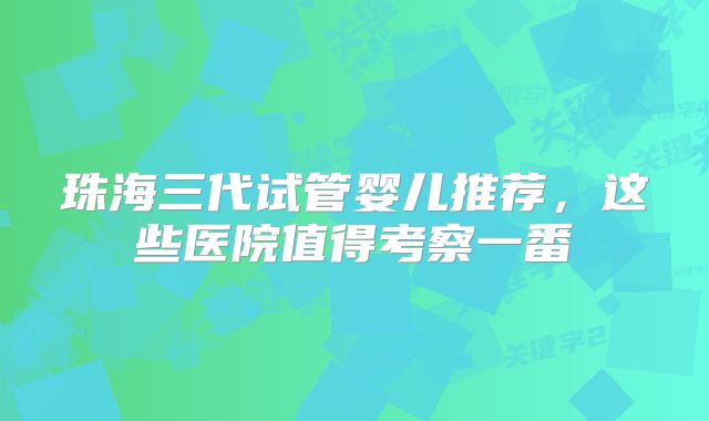 珠海三代试管婴儿推荐，这些医院值得考察一番