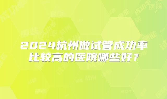 2024杭州做试管成功率比较高的医院哪些好?