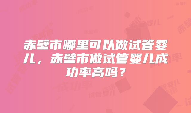 赤壁市哪里可以做试管婴儿，赤壁市做试管婴儿成功率高吗？